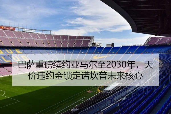 巴萨重磅续约亚马尔至2030年，天价违约金锁定诺坎普未来核心