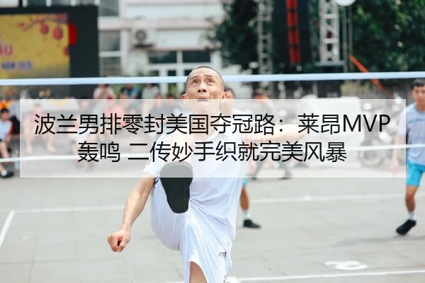 波兰男排零封美国夺冠路：莱昂MVP轰鸣 二传妙手织就完美风暴