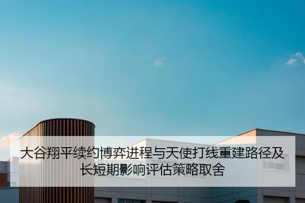 大谷翔平续约博弈进程与天使打线重建路径及长短期影响评估策略取舍