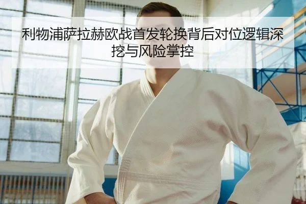利物浦萨拉赫欧战首发轮换背后对位逻辑深挖与风险掌控
